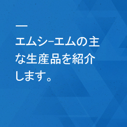 エムシ-エムの主な生産品を紹介します。